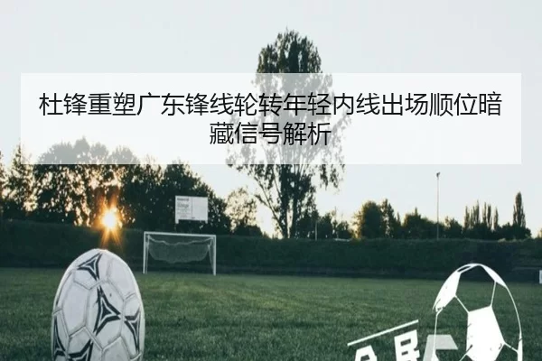 杜锋重塑广东锋线轮转年轻内线出场顺位暗藏信号解析